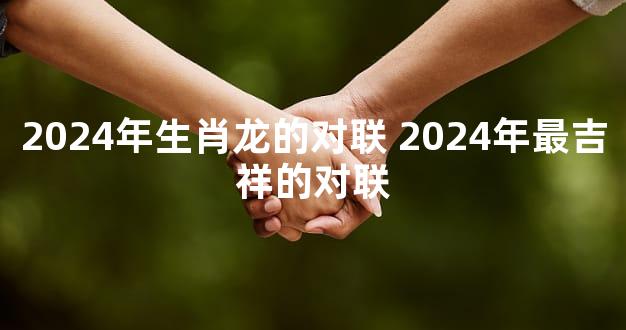 2024年生肖龙的对联 2024年最吉祥的对联